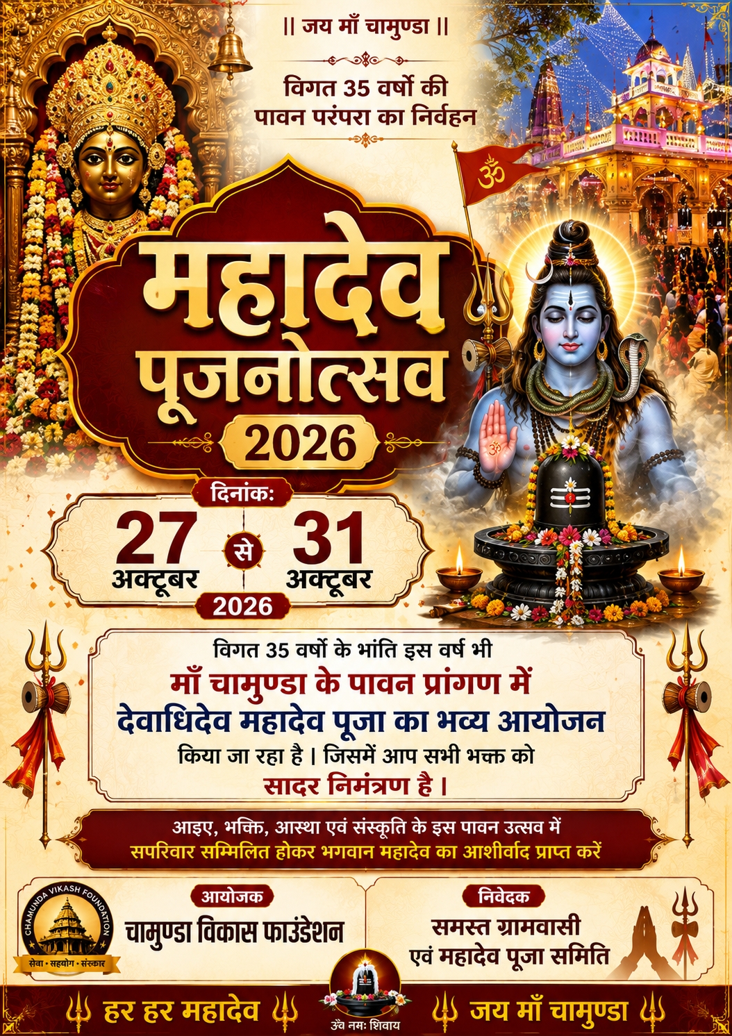 🕉️ विगत 35 वर्षों की पावन परंपरा का निर्वहन 🕉️ दिनांक: 27 अक्टूबर 2026 से 31 अक्टूबर 2026 तक विगत 35 वर्षों की भाँति इस वर्ष भी माँ चामुण्डा के पावन प्रांगण में देवाधिदेव महादेव की पूजा एवं महादेव पूजनोत्सव का भव्य आयोजन किया जा रहा है। इस पावन अवसर पर विभिन्न धार्मिक अनुष्ठानों एवं पूजा-अर्चना के माध्यम से भगवान महादेव का आशीर्वाद प्राप्त करने का सौभाग्य मिलेगा। 🙏 समस्त श्रद्धालु भक्तजनों से सादर अनुरोध है कि इस पावन महोत्सव में सपरिवार सम्मिलित होकर भगवान महादेव का आशीर्वाद प्राप्त करें तथा आयोजन की शोभा बढ़ाएँ। 🌺 सादर आमंत्रण 🌺 आइए, भक्ति • आस्था • परंपरा और संस्कृति के इस पावन उत्सव में सहभागी बनें। आयोजक: 🔱 चामुण्डा विकास फाउंडेशन निवेदक: 🙏 समस्त ग्रामवासी एवं महादेव पूजा समिति 🚩 हर हर महादेव 🚩 🌺 जय माँ चामुण्डा 🌺